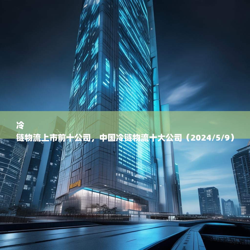 冷
链物流上市前十公司，中国冷链物流十大公司（2024/5/9）